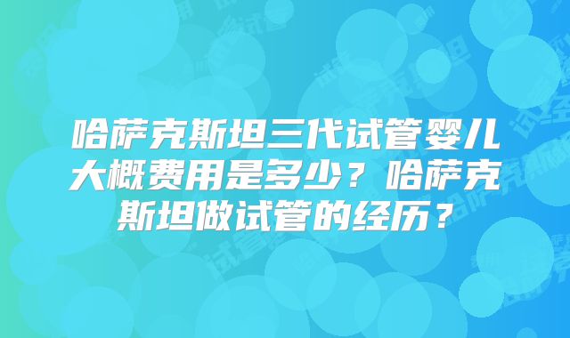 哈萨克斯坦三代试管婴儿大概费用是多少？哈萨克斯坦做试管的经历？