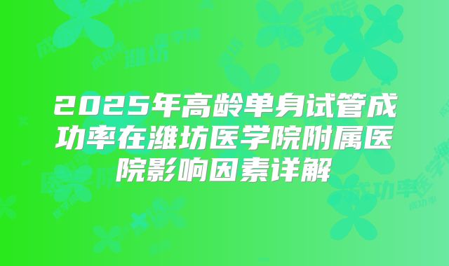2025年高龄单身试管成功率在潍坊医学院附属医院影响因素详解