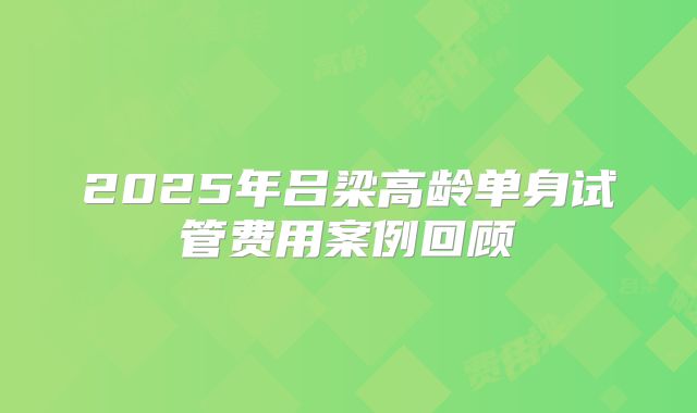 2025年吕梁高龄单身试管费用案例回顾