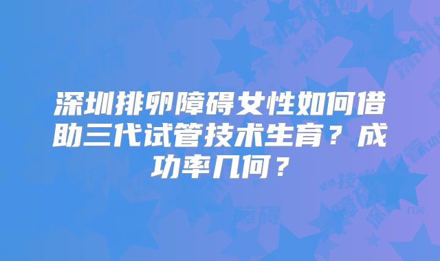 深圳排卵障碍女性如何借助三代试管技术生育？成功率几何？
