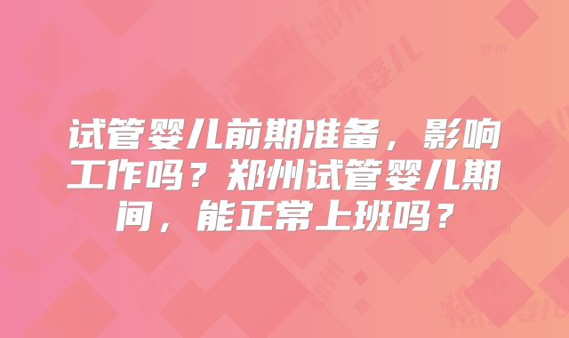 试管婴儿前期准备，影响工作吗？郑州试管婴儿期间，能正常上班吗？