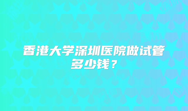 香港大学深圳医院做试管多少钱？