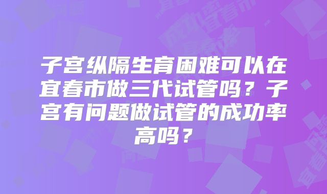 子宫纵隔生育困难可以在宜春市做三代试管吗？子宫有问题做试管的成功率高吗？