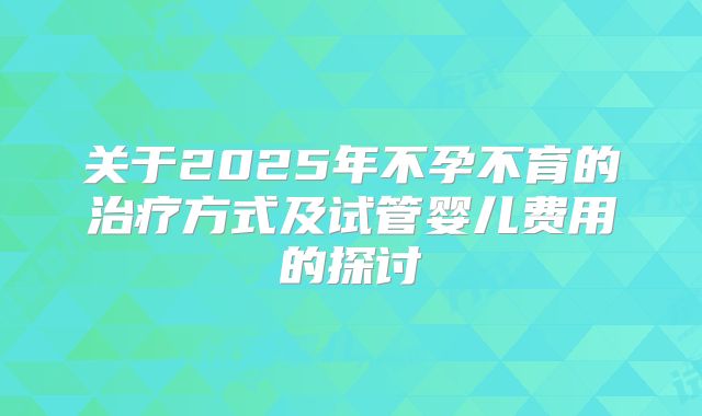 关于2025年不孕不育的治疗方式及试管婴儿费用的探讨