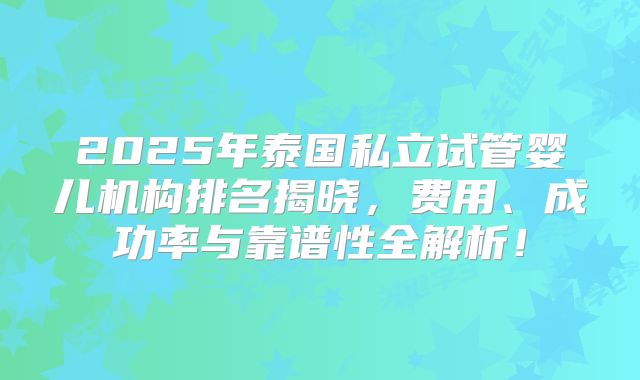 2025年泰国私立试管婴儿机构排名揭晓，费用、成功率与靠谱性全解析！