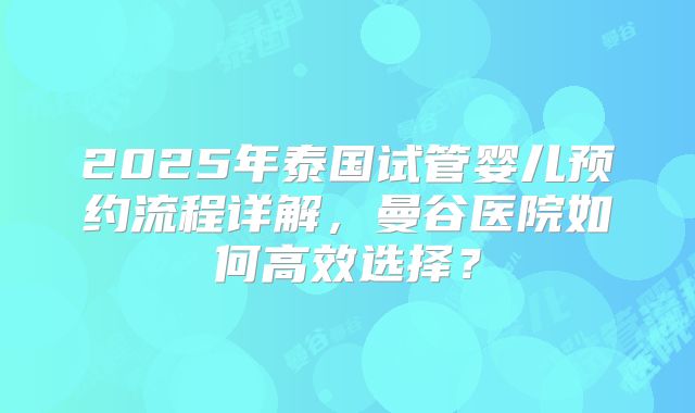 2025年泰国试管婴儿预约流程详解，曼谷医院如何高效选择？