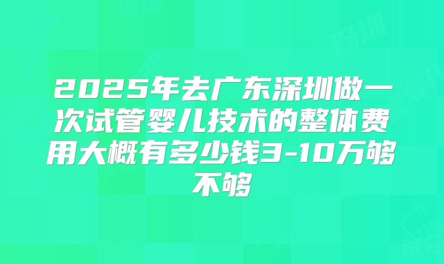 2025年去广东深圳做一次试管婴儿技术的整体费用大概有多少钱3-10万够不够