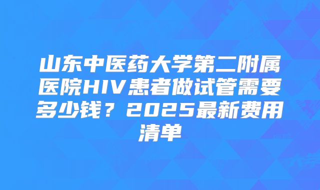 山东中医药大学第二附属医院HIV患者做试管需要多少钱？2025最新费用清单