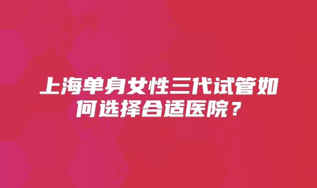 上海单身女性三代试管如何选择合适医院？