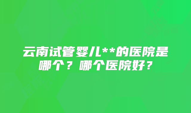 云南试管婴儿**的医院是哪个?哪个医院好?