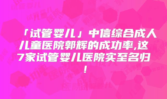 「试管婴儿」中信综合成人儿童医院郭辉的成功率,这7家试管婴儿医院实至名归！