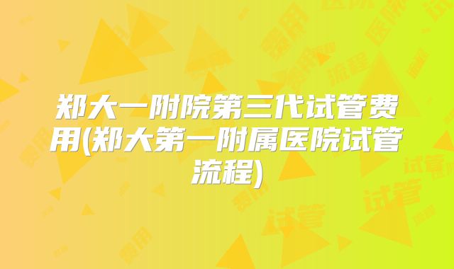 郑大一附院第三代试管费用(郑大第一附属医院试管流程)