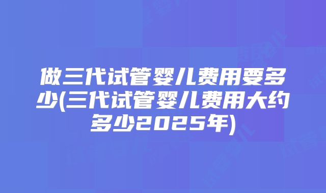 做三代试管婴儿费用要多少(三代试管婴儿费用大约多少2025年)
