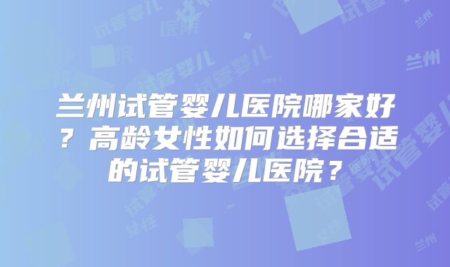 兰州试管婴儿医院哪家好？高龄女性如何选择合适的试管婴儿医院？