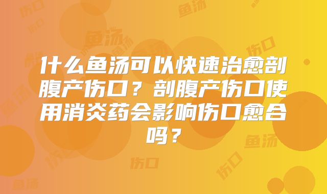 什么鱼汤可以快速治愈剖腹产伤口?剖腹产伤口使用消炎药会影响伤口愈合吗?