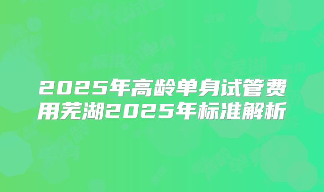 2025年高龄单身试管费用芜湖2025年标准解析