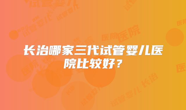 长治哪家三代试管婴儿医院比较好？