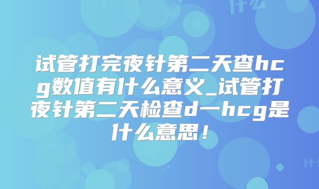 试管打完夜针第二天查hcg数值有什么意义_试管打夜针第二天检查d一hcg是什么意思！