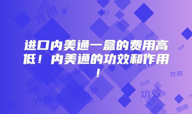 进口内美通一盒的费用高低!内美通的功效和作用!