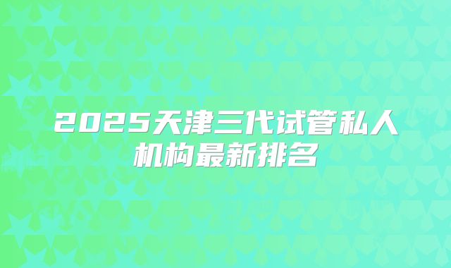 2025天津三代试管私人机构最新排名