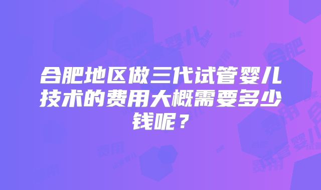 合肥地区做三代试管婴儿技术的费用大概需要多少钱呢？