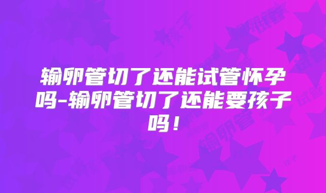 输卵管切了还能试管怀孕吗-输卵管切了还能要孩子吗！