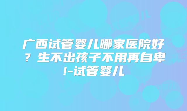 广西试管婴儿哪家医院好？生不出孩子不用再自卑!-试管婴儿
