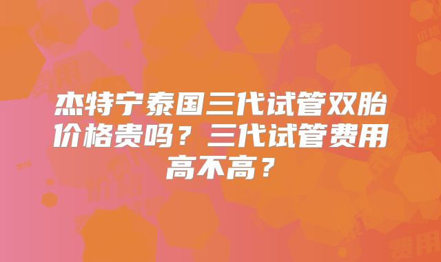 杰特宁泰国三代试管双胎价格贵吗？三代试管费用高不高？
