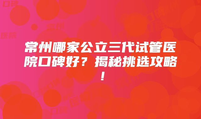 常州哪家公立三代试管医院口碑好？揭秘挑选攻略！