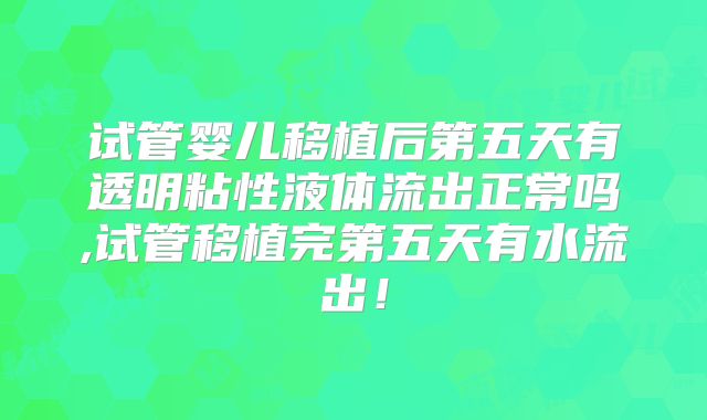 试管婴儿移植后第五天有透明粘性液体流出正常吗,试管移植完第五天有水流出！
