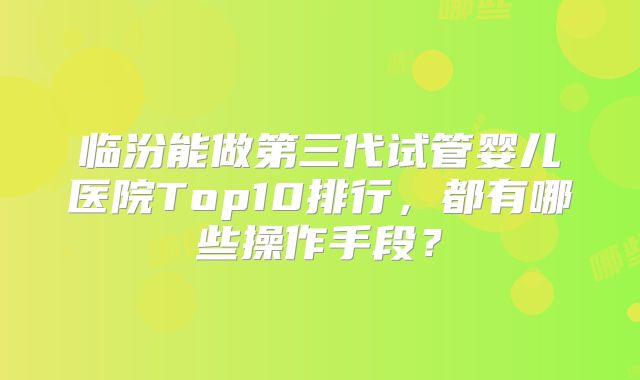 临汾能做第三代试管婴儿医院Top10排行，都有哪些操作手段？