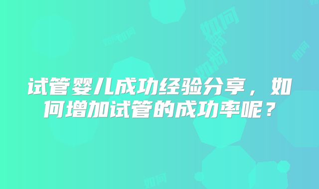 试管婴儿成功经验分享，如何增加试管的成功率呢？