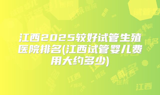 江西2025较好试管生殖医院排名(江西试管婴儿费用大约多少)
