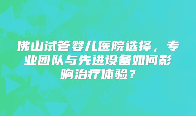 佛山试管婴儿医院选择，专业团队与先进设备如何影响治疗体验？