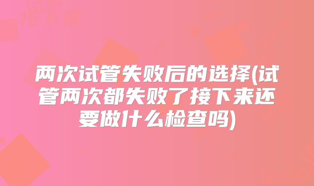 两次试管失败后的选择(试管两次都失败了接下来还要做什么检查吗)
