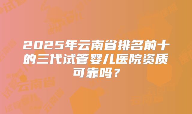 2025年云南省排名前十的三代试管婴儿医院资质可靠吗？