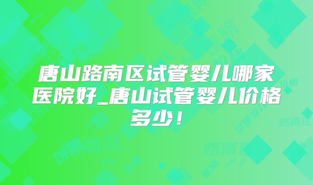 唐山路南区试管婴儿哪家医院好_唐山试管婴儿价格多少！