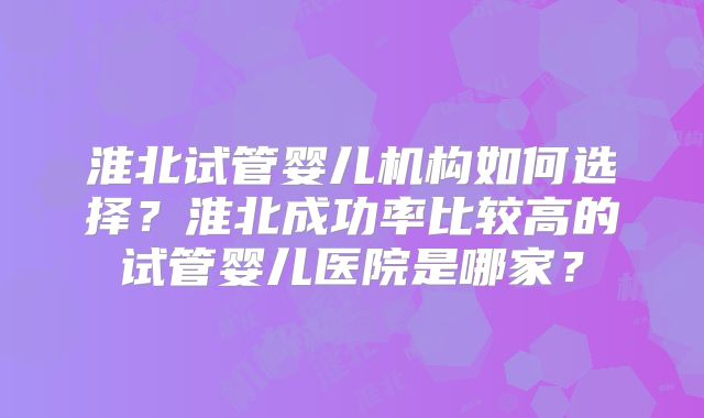 淮北试管婴儿机构如何选择？淮北成功率比较高的试管婴儿医院是哪家？