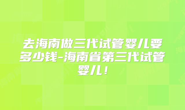 去海南做三代试管婴儿要多少钱-海南省第三代试管婴儿！