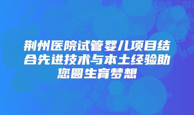 荆州医院试管婴儿项目结合先进技术与本土经验助您圆生育梦想