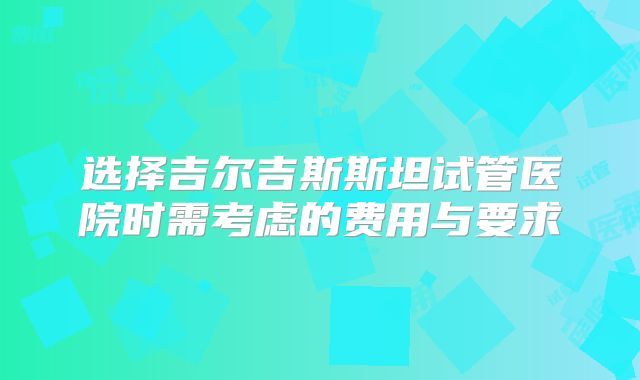 选择吉尔吉斯斯坦试管医院时需考虑的费用与要求