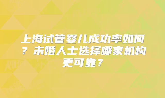 上海试管婴儿成功率如何？未婚人士选择哪家机构更可靠？