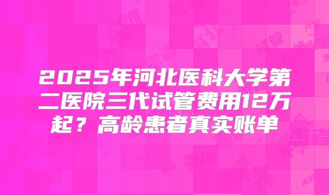 2025年河北医科大学第二医院三代试管费用12万起?高龄患者真实账单