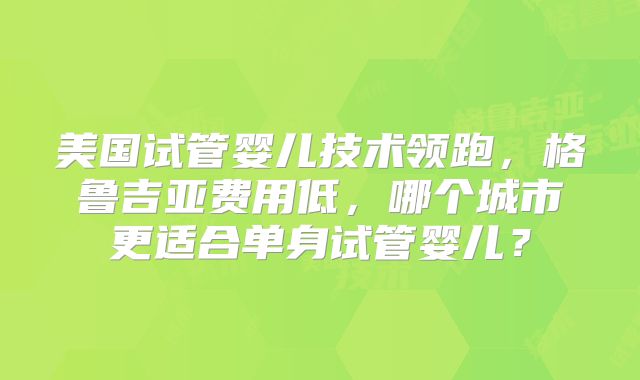 美国试管婴儿技术领跑，格鲁吉亚费用低，哪个城市更适合单身试管婴儿？