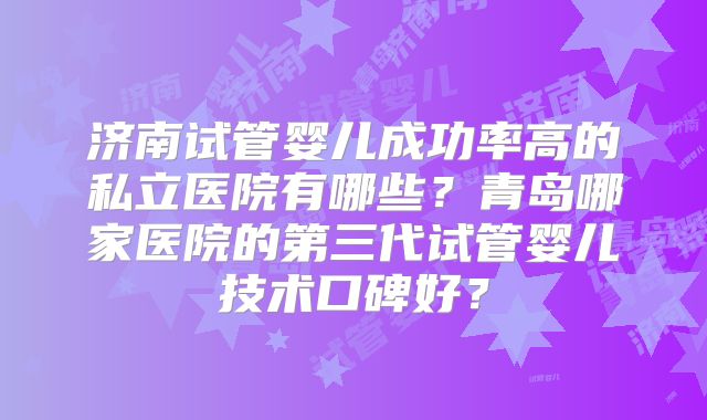 济南试管婴儿成功率高的私立医院有哪些？青岛哪家医院的第三代试管婴儿技术口碑好？