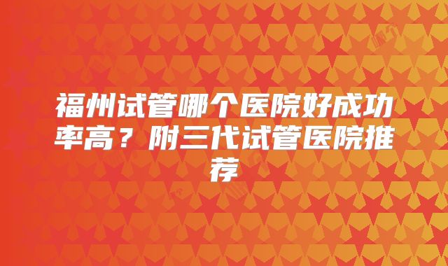 福州试管哪个医院好成功率高?附三代试管医院推荐