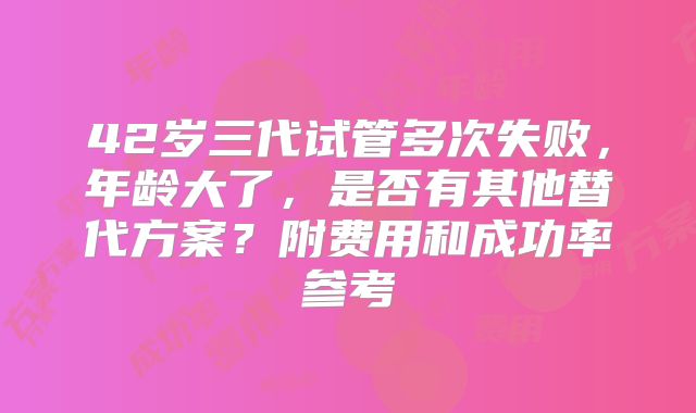 42岁三代试管多次失败，年龄大了，是否有其他替代方案？附费用和成功率参考