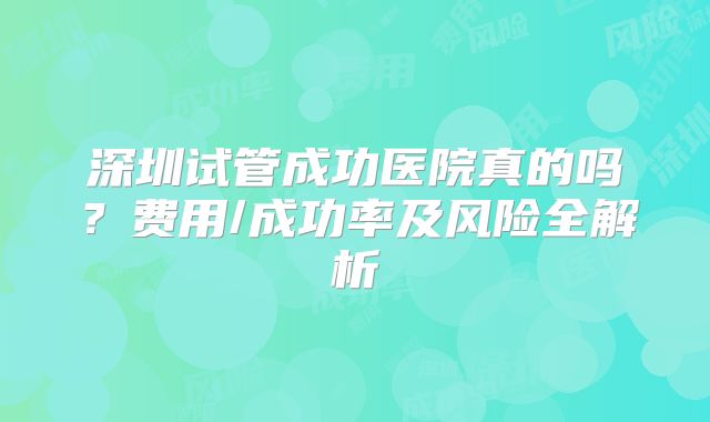 深圳试管成功医院真的吗？费用/成功率及风险全解析