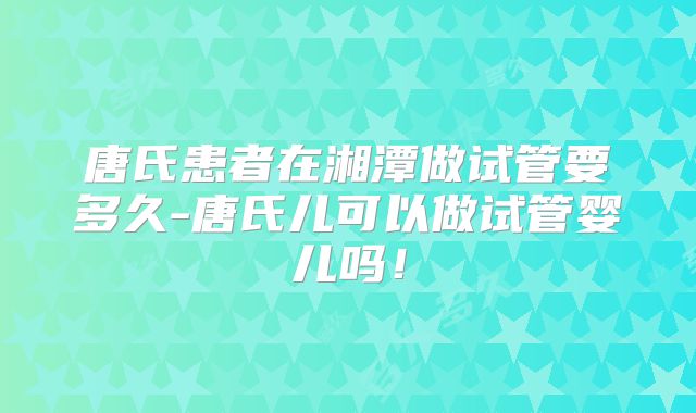 唐氏患者在湘潭做试管要多久-唐氏儿可以做试管婴儿吗！