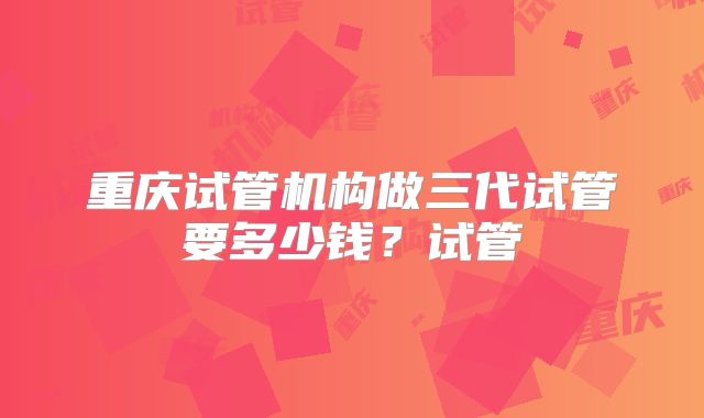 重庆试管机构做三代试管要多少钱？试管